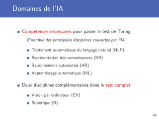 Domaines de l’IA
Compétences nécessaires pour passer le test de Turing
Ensemble des principales disciplines couvertes par l’IA
Traitement automatique du langage naturel (NLP)
Représentation des connaissances (KR)
Raisonnement automatisé (AR)
Apprentissage automatique (ML)
Deux disciplines complémentaires dans le test complet
Vision par ordinateur (CV)
Robotique (R)
44
 