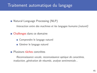 Traitement automatique du langage
Natural Language Processing (NLP)
Interaction entre des machines et les langages humains (naturel)
Challenges dans ce domaine
Comprendre le langage naturel
Générer le langage naturel
Plusieurs tâches concrètes
Reconnaissance vocale, reconnaissance optique de caractères,
traduction, génération de résumés, analyse sentimentale...
45
 