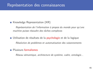 Représentation des connaissances
Knowledge Representation (KR)
Représentation de l’information à propos du monde pour qu’une
machine puisse résoudre des tâches complexes
Utilisation de résultats de la psychologie et de la logique
Résolution de problèmes et automatisation des raisonnements
Plusieurs formalismes
Réseau sémantique, architecture de système, cadre, ontologie...
46
 