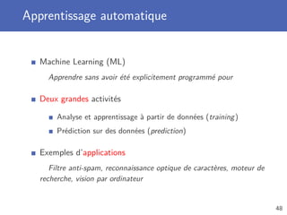 Apprentissage automatique
Machine Learning (ML)
Apprendre sans avoir été explicitement programmé pour
Deux grandes activités
Analyse et apprentissage à partir de données (training)
Prédiction sur des données (prediction)
Exemples d’applications
Filtre anti-spam, reconnaissance optique de caractères, moteur de
recherche, vision par ordinateur
48
 