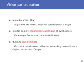Vision par ordinateur
Computer Vision (CV)
Acquisition, traitement, analyse et compréhension d’images
Résultat comme informations numériques et symboliques
Par exemple fournis sous la forme de décisions
Plusieurs sous-domaines
Reconstruction de scènes, video/motion tracking, reconnaissance
d’objets, restauration d’images...
49
 