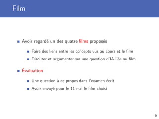 Film
Avoir regardé un des quatre ﬁlms proposés
Faire des liens entre les concepts vus au cours et le ﬁlm
Discuter et argumenter sur une question d’IA liée au ﬁlm
Évaluation
Une question à ce propos dans l’examen écrit
Avoir envoyé pour le 11 mai le ﬁlm choisi
6
 