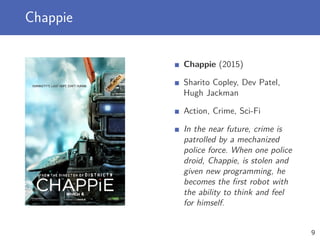 Chappie
Chappie (2015)
Sharito Copley, Dev Patel,
Hugh Jackman
Action, Crime, Sci-Fi
In the near future, crime is
patrolled by a mechanized
police force. When one police
droid, Chappie, is stolen and
given new programming, he
becomes the ﬁrst robot with
the ability to think and feel
for himself.
9
 