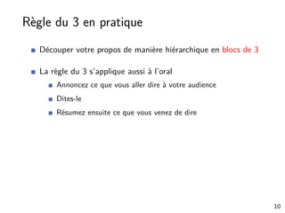 Règle du 3 en pratique
Découper votre propos de manière hiérarchique en blocs de 3
La règle du 3 s’applique aussi à l’oral
Annoncez ce que vous aller dire à votre audience
Dites-le
Résumez ensuite ce que vous venez de dire
10
 