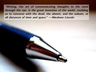 “Writing, the art of communicating thoughts to the mind
through the eye, is the great invention of the world...enabling
us to converse with the dead, the absent, and the unborn, at
all distances of time and space.” —Abraham Lincoln
“Writing, the art of communicating thoughts to the mind
through the eye, is the great invention of the world...enabling
us to converse with the dead, the absent, and the unborn, at
all distances of time and space.” —Abraham Lincoln
 