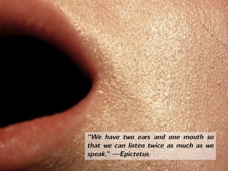 “We have two ears and one mouth so
that we can listen twice as much as we
speak.” —Epictetus
“We have two ears and one mouth so
that we can listen twice as much as we
speak.” —Epictetus
 