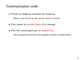 Communication orale
Permet un feedback immédiat de l’audience
Mais ce qui est dit est dit, pas de retour en arrière
Faire passer les grandes lignes d’un message
Peut être accompagné par un support écrit
Des transparents peuvent être projetés pendant la présentation
17
 