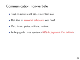 Communication non-verbale
Tout ce qui ne se dit pas, et ne s’écrit pas
Doit être en accord et cohérence avec l’oral
Voix, tenue, gestes, attitude, posture...
Le langage du corps représente 93% du jugement d’un individu
23
 