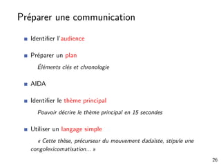 Préparer une communication
Identiﬁer l’audience
Préparer un plan
Éléments clés et chronologie
AIDA
Identiﬁer le thème principal
Pouvoir décrire le thème principal en 15 secondes
Utiliser un langage simple
« Cette thèse, précurseur du mouvement dadaïste, stipule une
congolexicomatisation... »
26
 