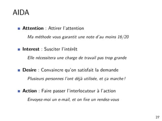 AIDA
Attention : Attirer l’attention
Ma méthode vous garantit une note d’au moins 16/20
Interest : Susciter l’intérêt
Elle nécessitera une charge de travail pas trop grande
Desire : Convaincre qu’on satisfait la demande
Plusieurs personnes l’ont déjà utilisée, et ça marche !
Action : Faire passer l’interlocuteur à l’action
Envoyez-moi un e-mail, et on ﬁxe un rendez-vous
27
 