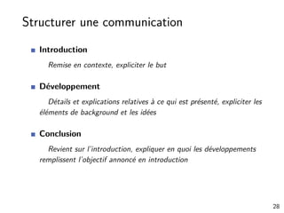 Structurer une communication
Introduction
Remise en contexte, expliciter le but
Développement
Détails et explications relatives à ce qui est présenté, expliciter les
éléments de background et les idées
Conclusion
Revient sur l’introduction, expliquer en quoi les développements
remplissent l’objectif annoncé en introduction
28
 