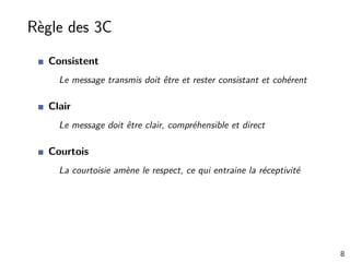 Règle des 3C
Consistent
Le message transmis doit être et rester consistant et cohérent
Clair
Le message doit être clair, compréhensible et direct
Courtois
La courtoisie amène le respect, ce qui entraine la réceptivité
8
 