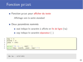 Opérateur arithmétique
Quatre opérateurs arithmétiques de base
Addition (+), soustraction (), multiplication (*) et division (/)
Opérateur d’exponentiation (**)
Opération sur nombres entiers
Division entière (//) et reste de la division entière (%)
1 power = 2 ** 10 # 1024
2
3 # 17 = 5 * 3 + 2
4 quotient = 17 // 3 # 5
5 remainder = 17 % 3 # 2
12
 
