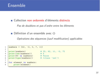 Slicing
Extraire une sous-liste à partir d’une liste
On spéciﬁe l’indice de départ (inclus) et d’arrivée (non inclus)
Le slicing fait une copie des éléments de la sous-liste extraite
Mais il permet de modiﬁer une liste lorsqu’utilisé à gauche de =
1 a = [1, 2, 6]
2
3 a[:0] = [0] # a = [0, 1, 2, 6]
4 a[4:] = [7, 8] # a = [0, 1, 2, 6, 7, 8]
5 a[3:3] = [3, 4, 5] # a = [0, 1, 2, 3, 4, 5, 6, 7, 8]
6 a[0:4] = [] # a = [4, 5, 6, 7, 8]
33
 