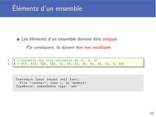 Modiﬁcation d’un ensemble
Modiﬁcation d’un ensemble par l’ajout/suppression d’éléments
Utilisation des fonctions add et remove
Application de la fonction sur la variable contenant la liste
Nom de la variable, suivi d’un point (.) puis
du nom de la fonction à appeler, avec ses éventuels paramètres
1 S = {1, 2, 3, 4}
2
3 S.remove (1) # {2, 3, 4}
4 S.remove (2) # {3, 4}
5 S.add (5) # {3, 4, 5}
39
 