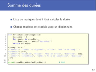 Dictionnaire
Ensemble de paires clé-valeur
Les clés sont uniques et non modiﬁables
Déﬁnition d’un dictionnaire avec {}
Opérations des séquences (sauf indices) applicables
1 phone = {’Quentin ’: 8723 , ’Cédric ’: 2837 , ’Nathalie ’: 4872}
2
3 print(phone) # {’Quentin ’: 8723 , ’Cédric ’: 2837 ,
4 # ’Nathalie ’: 4872}
5 print(len(phone)) # 3
6 print(’Cédric ’ in phone) # True
7 print(type(phone)) # <class ’dict ’>
48
 