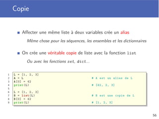Somme des durées
Liste de musiques dont il faut calculer la durée
Chaque musique est stockée avec un dictionnaire
1 def totalDuration (playlist):
2 duration = 0
3 for music in playlist:
4 duration += music[’duration ’]
5 return duration
6
7 myPlaylist = [
8 {’artist ’: ’Axwell / Ingrosso ’, ’title ’: ’Sun Is Shining ’, ’
duration ’: 250} ,
9 {’artist ’: ’Black M’, ’title ’: ’Sur ma route ’, ’duration ’: 251} ,
10 {’artist ’: ’AronChupa ’, ’title ’: "I’m an Albatraoz", ’duration ’:
167}
11 ]
12 print( totalDuration (myPlaylist)) # 668
52
 