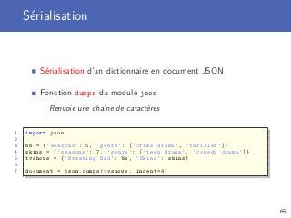 Sérialisation
Sérialisation d’un dictionnaire en document JSON
Fonction dumps du module json
Renvoie une chaine de caractères
1 import json
2
3 bb = {’seasons ’: 5, ’genre ’: [’crime drama ’, ’thriller ’]}
4 skins = {’seasons ’: 7, ’genre ’: [’teen drama ’, ’comedy drama ’]}
5 tvshows = {’Breaking Bad ’: bb , ’Skins ’: skins}
6
7 document = json.dumps(tvshows , indent =4)
65
 