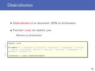 Désérialisation
Désérialisation d’un document JSON en dictionnaire
Fonction loads du module json
Renvoie un dictionnaire
1 import json
2
3 document = ’{" Belgium ":{" capital ":" Brussels "," languages ":[" french
"," dutch "," german "]} ," China ":{" capital ":" Beijing "," languages ":["
mandarin chinese "]}} ’
4
5 countries = json.loads(document)
66
 