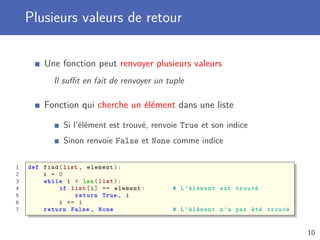 Plusieurs valeurs de retour
Une fonction peut renvoyer plusieurs valeurs
Il suﬃt en fait de renvoyer un tuple
Fonction qui cherche un élément dans une liste
Si l’élément est trouvé, renvoie True et son indice
Sinon renvoie False et None comme indice
1 def find(list , element):
2 i = 0
3 while i < len(list):
4 if list[i] == element: # L’élément est trouvé
5 return True , i
6 i += 1
7 return False , None # L’élément n’a pas été trouvé
10
 