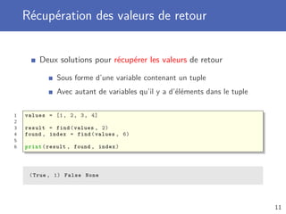 Récupération des valeurs de retour
Deux solutions pour récupérer les valeurs de retour
Sous forme d’une variable contenant un tuple
Avec autant de variables qu’il y a d’éléments dans le tuple
1 values = [1, 2, 3, 4]
2
3 result = find(values , 2)
4 found , index = find(values , 6)
5
6 print(result , found , index)
(True , 1) False None
11
 