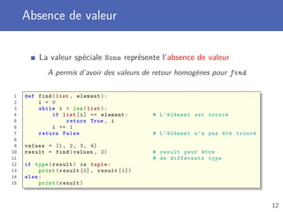 Absence de valeur
La valeur spéciale None représente l’absence de valeur
A permis d’avoir des valeurs de retour homogènes pour find
1 def find(list , element):
2 i = 0
3 while i < len(list):
4 if list[i] == element: # L’élément est trouvé
5 return True , i
6 i += 1
7 return False # L’élément n’a pas été trouvé
8
9 values = [1, 2, 3, 4]
10 result = find(values , 2) # result peut être
11 # de différents type
12 if type(result) is tuple:
13 print(result [0], result [1])
14 else:
15 print(result)
12
 