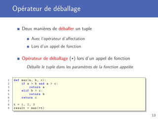 Opérateur de déballage
Deux manières de déballer un tuple
Avec l’opérateur d’aﬀectation
Lors d’un appel de fonction
Opérateur de déballage (*) lors d’un appel de fonction
Déballe le tuple dans les paramètres de la fonction appelée
1 def max(a, b, c):
2 if a > b and a > c:
3 return a
4 elif b > c:
5 return b
6 return c
7
8 t = 1, 2, 3
9 result = max (*t)
13
 
