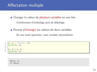 Aﬀectation multiple
Changer la valeur de plusieurs variables en une fois
Combinaison d’emballage puis de déballage
Permet d’échanger les valeurs de deux variables
En une seule opération, sans variable intermédiaire
1 x, y = "Hello", 42
2 print(x, y)
3
4 x, y = y, x
5 print(x, y)
Hello 42
42 Hello
14
 