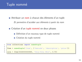 Tuple nommé
Attribuer un nom à chacun des éléments d’un tuple
Et permettre d’accéder aux éléments à partir du nom
Création d’un tuple nommé en deux phases
Déﬁnition d’un nouveau type de tuple nommé
Création du tuple nommé
1 from collections import namedtuple
2
3 Item = namedtuple (’Item ’, [’barcode ’, ’description ’, ’price ’])
4
5 coca = Item (5449000000996 , "Coca -Cola 33cl", 0.70)
15
 