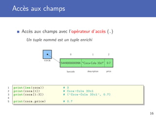 Accès aux champs
Accès aux champs avec l’opérateur d’accès (.)
Un tuple nommé est un tuple enrichi
coca
0
barcode
1
description
2
price
5449000000996 "Coca-Cola 33cl" 0.7
1 print(len(coca)) # 3
2 print(coca [1]) # Coca -Cola 33cl
3 print(coca [1:3]) # (’Coca -Cola 33cl ’, 0.7)
4
5 print(coca.price) # 0.7
16
 