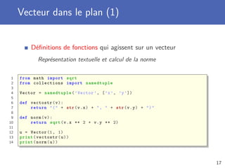 Vecteur dans le plan (1)
Déﬁnitions de fonctions qui agissent sur un vecteur
Représentation textuelle et calcul de la norme
1 from math import sqrt
2 from collections import namedtuple
3
4 Vector = namedtuple (’Vector ’, [’x’, ’y’])
5
6 def vectostr(v):
7 return "(" + str(v.x) + ", " + str(v.y) + ")"
8
9 def norm(v):
10 return sqrt(v.x ** 2 + v.y ** 2)
11
12 u = Vector (1, 1)
13 print(vectostr(u))
14 print(norm(u))
17
 