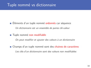 Tuple nommé vs dictionnaire
Éléments d’un tuple nommé ordonnés car séquence
Un dictionnaire est un ensemble de paires clé-valeur
Tuple nommé non modiﬁable
On peut modiﬁer et ajouter des valeurs à un dictionnaire
Champs d’un tuple nommé sont des chaines de caractères
Les clés d’un dictionnaire sont des valeurs non modiﬁables
18
 
