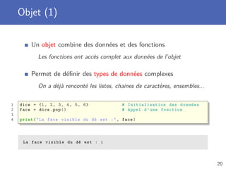 Objet (1)
Un objet combine des données et des fonctions
Les fonctions ont accès complet aux données de l’objet
Permet de déﬁnir des types de données complexes
On a déjà renconté les listes, chaines de caractères, ensembles...
1 dice = {1, 2, 3, 4, 5, 6} # Initialisation des données
2 face = dice.pop () # Appel d’une fonction
3
4 print("La face visible du dé est :", face)
La face visible du dé est : 1
20
 