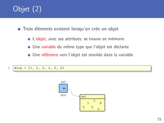 Objet (2)
Trois éléments existent lorsqu’on crée un objet
L’objet, avec ses attributs, se trouve en mémoire
Une variable du même type que l’objet est déclarée
Une référence vers l’objet est stockée dans la variable
1 dice = {1, 2, 3, 4, 5, 6}
dice
set
set
1
2
3
4
5
6
21
 