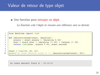 Paramètre de type objet
Une fonction peut recevoir des paramètres de type objet
Le paramètre reçoit une copie de la référence vers l’objet
1 from datetime import time
2
3 def toseconds(t):
4 return 3600 * t.hour + 60 * t.minute + t.second
5
6
7 start = time (14, 45, 21)
8 end = time (16, 15, 56)
9
10 difference = toseconds(end) - toseconds(start)
11 print("Le cours va durer :", difference , "secondes")
Le cours va durer : 5435 secondes
25
 