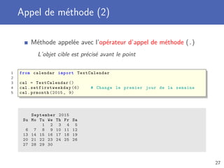Appel de méthode (1)
Une fonction associée à un objet est appelée une méthode
Une méthode est appelée sur un objet cible
1 from calendar import TextCalendar
2
3 cal = TextCalendar ()
4 cal.prmonth (2015 , 9) # Affiche le calendrier de septembre 2015
September 2015
Mo Tu We Th Fr Sa Su
1 2 3 4 5 6
7 8 9 10 11 12 13
14 15 16 17 18 19 20
21 22 23 24 25 26 27
28 29 30
27
 