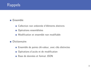 Rappels
Ensemble
Collection non ordonnée d’éléments distincts
Opérations ensemblistes
Modiﬁcation et ensemble non modiﬁable
Dictionnaire
Ensemble de paires clé-valeur, avec clés distinctes
Opérations d’accès et de modiﬁcation
Base de données et format JSON
3
 