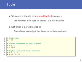 Tuple
Séquence ordonnée et non modiﬁable d’éléments
Les éléments d’un tuple ne peuvent pas être modiﬁés
Déﬁnition d’un tuple avec ()
Parenthèses pas obligatoires lorsqu’au moins un élément
1 # Tuple vide
2 a = ()
3
4 # Tuples contenant un seul élément
5 b = 1,
6 c = (1,)
7
8 # Tuples contenant trois éléments
9 d = 1, 2, 3
10 e = (1, 2, 3)
6
 