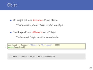 Objet
Un objet est une instance d’une classe
L’instanciation d’une classe produit un objet
Stockage d’une référence vers l’objet
L’adresse où l’objet se situe en mémoire
1 marchand = Contact("Cédric", "Marchand", 2693)
2 print(marchand)
<__main__.Contact object at 0x10066ae48 >
10
 