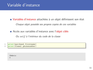 Variable d’instance
Variables d’instance attachées à un objet déﬁnissent son état
Chaque objet possède ses propres copies de ces variables
Accès aux variables d’instance avec l’objet cible
Ou self à l’intérieur du code de la classe
1 print(marchand.firstname)
2 print(flemal. phonenumber)
Cédric
0
11
 