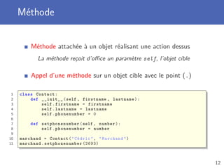 Méthode
Méthode attachée à un objet réalisant une action dessus
La méthode reçoit d’oﬃce un paramètre self, l’objet cible
Appel d’une méthode sur un objet cible avec le point (.)
1 class Contact:
2 def __init__(self , firstname , lastname):
3 self.firstname = firstname
4 self.lastname = lastname
5 self.phonenumber = 0
6
7 def setphonenumber (self , number):
8 self.phonenumber = number
9
10 marchand = Contact("Cédric", "Marchand")
11 marchand. setphonenumber (2693)
12
 