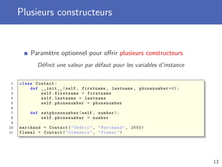 Plusieurs constructeurs
Paramètre optionnel pour oﬀrir plusieurs constructeurs
Déﬁnit une valeur par défaut pour les variables d’instance
1 class Contact:
2 def __init__(self , firstname , lastname , phonenumber =0):
3 self.firstname = firstname
4 self.lastname = lastname
5 self.phonenumber = phonenumber
6
7 def setphonenumber (self , number):
8 self.phonenumber = number
9
10 marchand = Contact("Cédric", "Marchand", 2693)
11 flemal = Contact("Clémence", "Flemal")
13
 