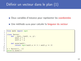 Déﬁnir un vecteur dans le plan (1)
Deux variables d’instance pour représenter les coordonnées
Une méthode norm pour calculer la longueur du vecteur
1 from math import sqrt
2
3 class Vector:
4 def __init__(self , x, y):
5 self.x = x
6 self.y = y
7
8 def norm(self):
9 return sqrt(self.x ** 2 + self.y ** 2)
10
11 u = Vector (1, -1)
12 print(u.norm ())
14
 