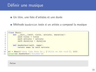 Déﬁnir une musique
Un titre, une liste d’artistes et une durée
Méthode hasArtist teste si un artiste a composé la musique
1 class Music:
2 def __init__(self , title , artists , duration):
3 self.title = title
4 self.artists = artists
5 self.duration = duration
6
7 def hasAuthor(self , name):
8 return name in self.artists
9
10 m1 = Music(’Easy Come Easy Go’, [’Alice on the roof ’], 213)
11 print(m1.hasAuthor(’Stromae ’))
False
15
 