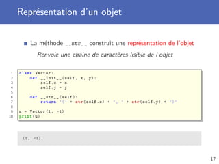 Représentation d’un objet
La méthode __str__ construit une représentation de l’objet
Renvoie une chaine de caractères lisible de l’objet
1 class Vector:
2 def __init__(self , x, y):
3 self.x = x
4 self.y = y
5
6 def __str__(self):
7 return ’(’ + str(self.x) + ’, ’ + str(self.y) + ’)’
8
9 u = Vector (1, -1)
10 print(u)
(1, -1)
17
 