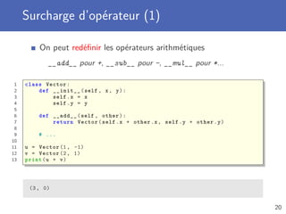 Surcharge d’opérateur (1)
On peut redéﬁnir les opérateurs arithmétiques
__add__ pour +, __sub__ pour -, __mul__ pour *...
1 class Vector:
2 def __init__(self , x, y):
3 self.x = x
4 self.y = y
5
6 def __add__(self , other):
7 return Vector(self.x + other.x, self.y + other.y)
8
9 # ...
10
11 u = Vector (1, -1)
12 v = Vector (2, 1)
13 print(u + v)
(3, 0)
20
 