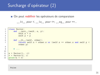 Surcharge d’opérateur (2)
On peut redéﬁnir les opérateurs de comparaison
__lt__ pour <, __le__ pour <=, __eq__ pour ==...
1 class Vector:
2 def __init__(self , x, y):
3 self.x = x
4 self.y = y
5
6 def __lt__(self , other):
7 return self.x < other.x or (self.x == other.x and self.y <
other.y)
8
9 # ...
10
11 u = Vector (1, -1)
12 v = Vector (2, 1)
13 print(u < v)
False
21
 
