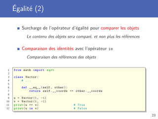 Égalité (2)
Surcharge de l’opérateur d’égalité pour comparer les objets
Le contenu des objets sera comparé, et non plus les références
Comparaison des identités avec l’opérateur is
Comparaison des références des objets
1 from math import sqrt
2
3 class Vector:
4 # ...
5
6 def __eq__(self , other):
7 return self.__coords == other.__coords
8
9 u = Vector (1, -1)
10 v = Vector (1, -1)
11 print(u == v) # True
12 print(u is v) # False
23
 