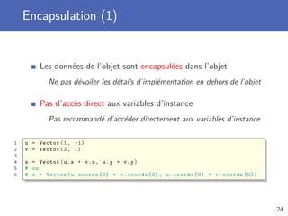 Encapsulation (1)
Les données de l’objet sont encapsulées dans l’objet
Ne pas dévoiler les détails d’implémentation en dehors de l’objet
Pas d’accès direct aux variables d’instance
Pas recommandé d’accéder directement aux variables d’instance
1 u = Vector (1, -1)
2 v = Vector (2, 1)
3
4 s = Vector(u.x + v.x, u.y + v.y)
5 # ou
6 # s = Vector(u.coords [0] + v.coords [0], u.coords [0] + v.coords [0])
24
 