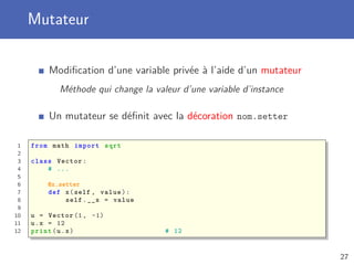 Mutateur
Modiﬁcation d’une variable privée à l’aide d’un mutateur
Méthode qui change la valeur d’une variable d’instance
Un mutateur se déﬁnit avec la décoration nom.setter
1 from math import sqrt
2
3 class Vector:
4 # ...
5
6 @x.setter
7 def x(self , value):
8 self.__x = value
9
10 u = Vector (1, -1)
11 u.x = 12
12 print(u.x) # 12
27
 